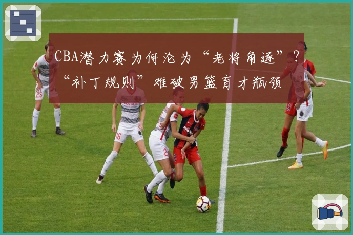 CBA潜力赛为何沦为“老将角逐”？“补丁规则”难破男篮育才瓶颈