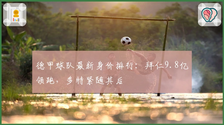 德甲球队最新身价排行：拜仁9.8亿领跑，多特紧随其后