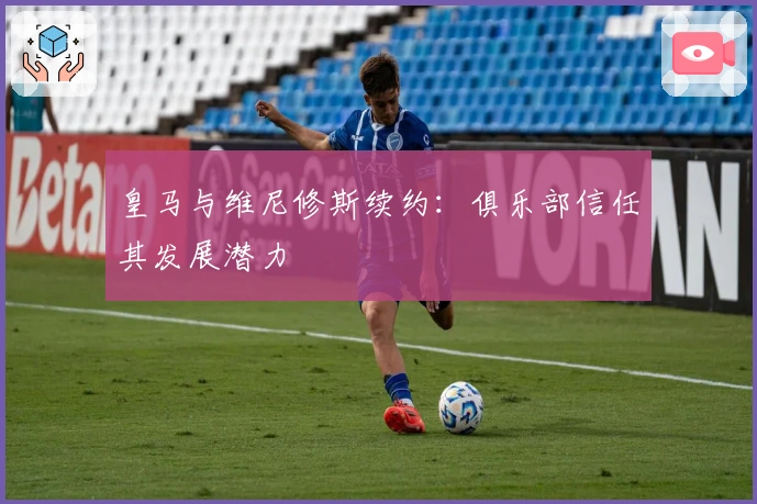 皇马与维尼修斯续约：俱乐部信任其发展潜力