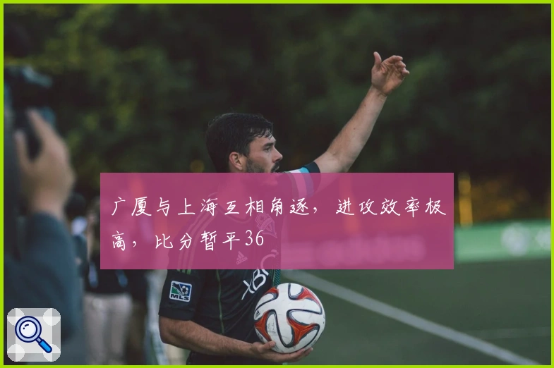 广厦与上海互相角逐，进攻效率极高，比分暂平36